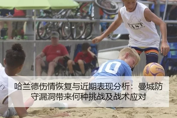 哈兰德伤情恢复与近期表现分析：曼城防守漏洞带来何种挑战及战术应对