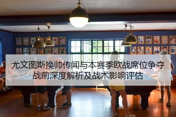 尤文图斯换帅传闻与本赛季欧战席位争夺战前深度解析及战术影响评估