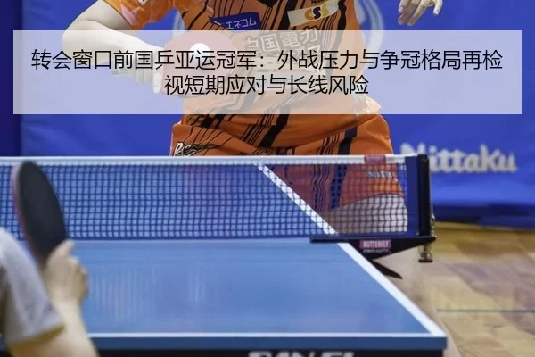 转会窗口前国乒亚运冠军：外战压力与争冠格局再检视短期应对与长线风险